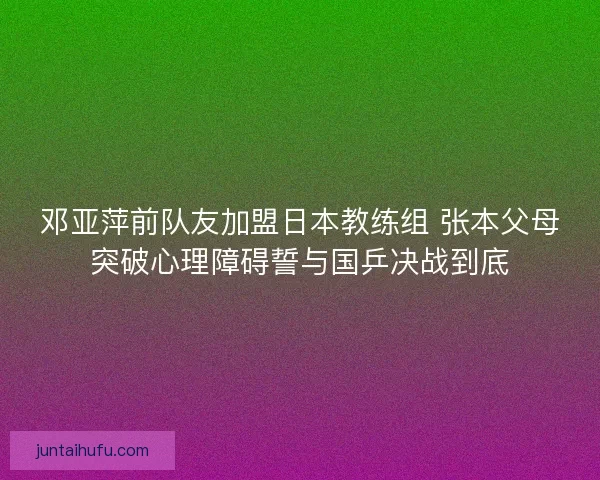 邓亚萍前队友加盟日本教练组 张本父母突破心理障碍誓与国乒决战到底 邓亚萍前队友加盟日本教练组 张本父母突破心理障碍誓与国乒决战到底
