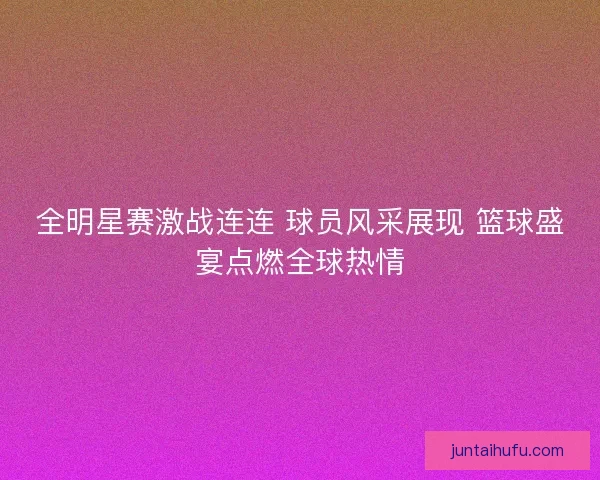 全明星赛激战连连 球员风采展现 篮球盛宴点燃全球热情