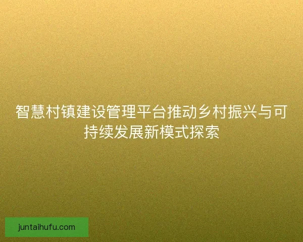 智慧村镇建设管理平台推动乡村振兴与可持续发展新模式探索
