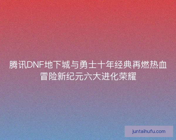腾讯DNF地下城与勇士十年经典再燃热血冒险新纪元六大进化荣耀