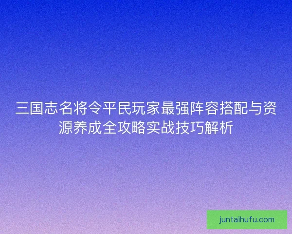 三国志名将令平民玩家最强阵容搭配与资源养成全攻略实战技巧解析