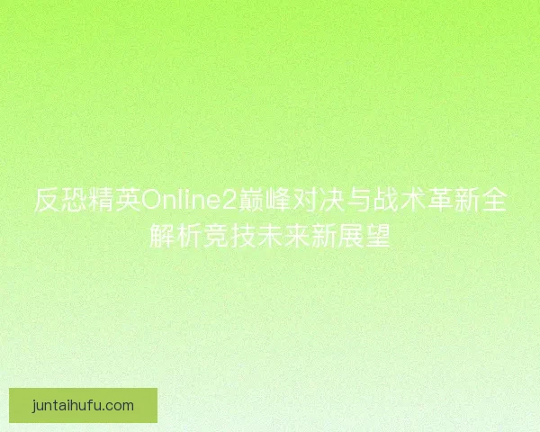 反恐精英Online2巅峰对决与战术革新全解析竞技未来新展望