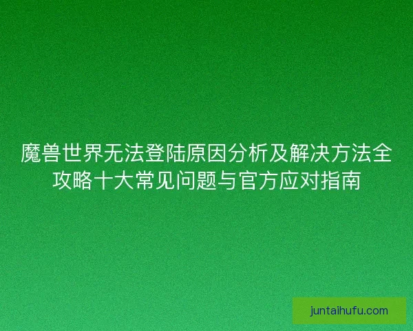 魔兽世界无法登陆原因分析及解决方法全攻略十大常见问题与官方应对指南