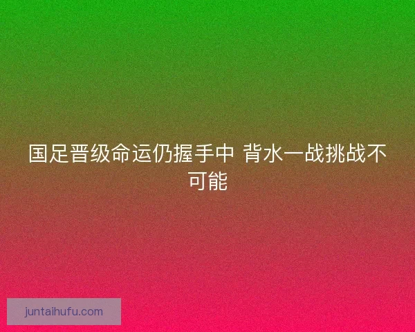 国足晋级命运仍握手中 背水一战挑战不可能