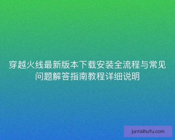 穿越火线最新版本下载安装全流程与常见问题解答指南教程详细说明