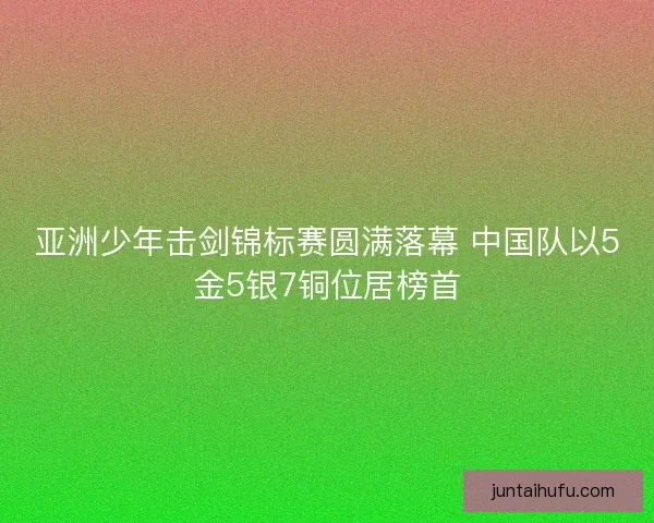亚洲少年击剑锦标赛圆满落幕 中国队以5金5银7铜位居榜首