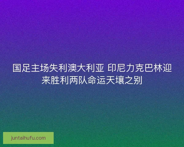 国足主场失利澳大利亚 印尼力克巴林迎来胜利两队命运天壤之别