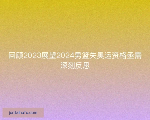 回顾2023展望2024男篮失奥运资格亟需深刻反思