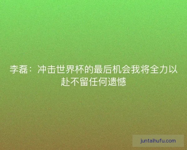 李磊：冲击世界杯的最后机会我将全力以赴不留任何遗憾