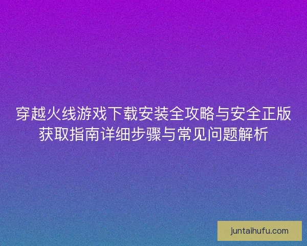 穿越火线游戏下载安装全攻略与安全正版获取指南详细步骤与常见问题解析