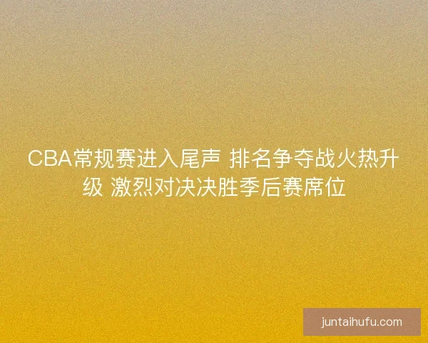 CBA常规赛进入尾声 排名争夺战火热升级 激烈对决决胜季后赛席位