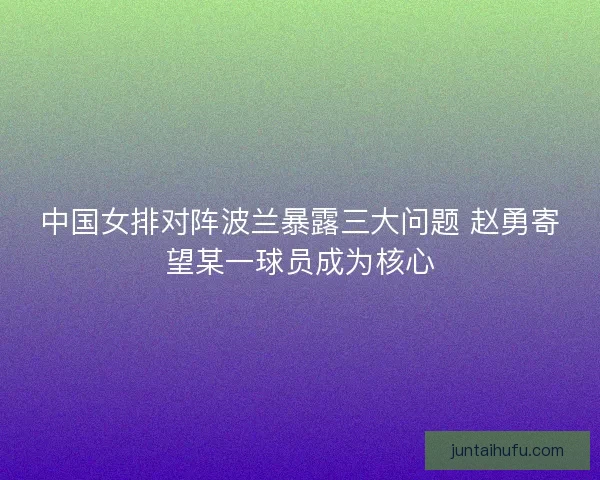 中国女排对阵波兰暴露三大问题 赵勇寄望某一球员成为核心 中国女排对阵波兰暴露三大问题 赵勇寄望某一球员成为核心