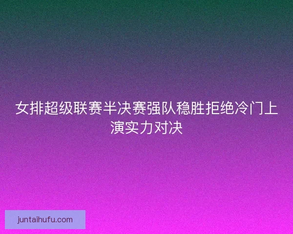 女排超级联赛半决赛强队稳胜拒绝冷门上演实力对决 女排超级联赛半决赛强队稳胜拒绝冷门上演实力对决