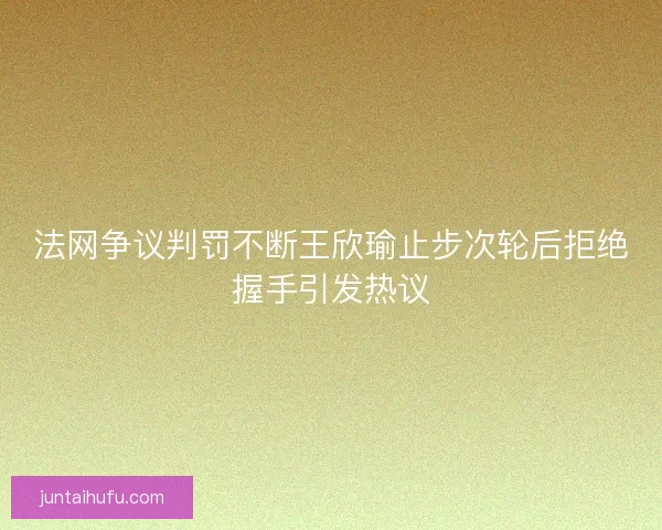法网争议判罚不断王欣瑜止步次轮后拒绝握手引发热议 法网争议判罚不断王欣瑜止步次轮后拒绝握手引发热议