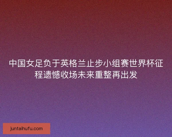 中国女足负于英格兰止步小组赛世界杯征程遗憾收场未来重整再出发 中国女足负于英格兰止步小组赛世界杯征程遗憾收场未来重整再出发