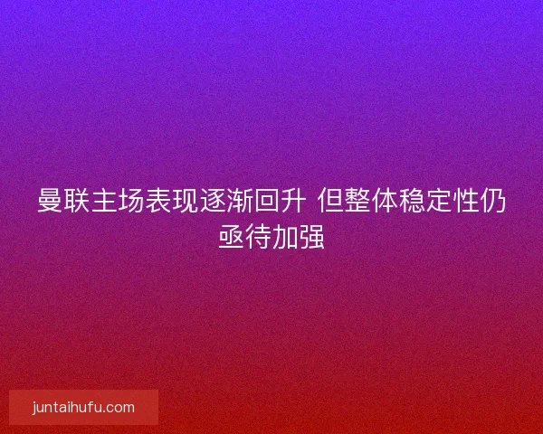 曼联主场表现逐渐回升 但整体稳定性仍亟待加强