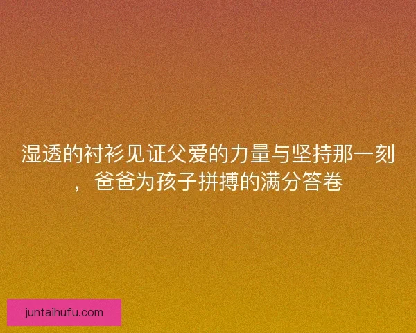 湿透的衬衫见证父爱的力量与坚持那一刻，爸爸为孩子拼搏的满分答卷