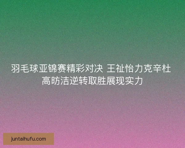羽毛球亚锦赛精彩对决 王祉怡力克辛杜 高昉洁逆转取胜展现实力