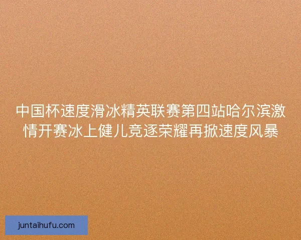 中国杯速度滑冰精英联赛第四站哈尔滨激情开赛冰上健儿竞逐荣耀再掀速度风暴