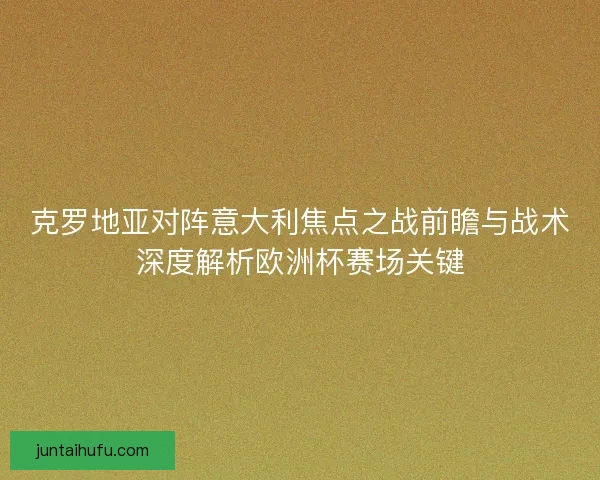 克罗地亚对阵意大利焦点之战前瞻与战术深度解析欧洲杯赛场关键 克罗地亚对阵意大利焦点之战前瞻与战术深度解析欧洲杯赛场关键
