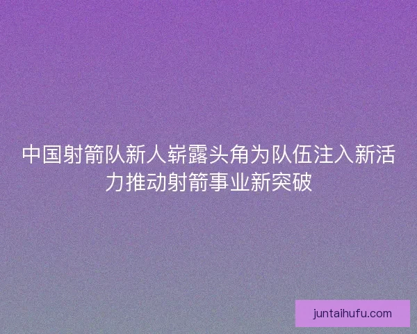 中国射箭队新人崭露头角为队伍注入新活力推动射箭事业新突破