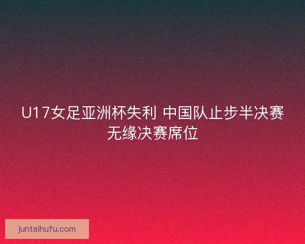 U17女足亚洲杯失利 中国队止步半决赛无缘决赛席位 U17女足亚洲杯失利 中国队止步半决赛无缘决赛席位