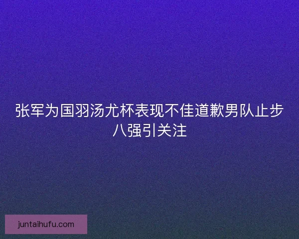 张军为国羽汤尤杯表现不佳道歉男队止步八强引关注