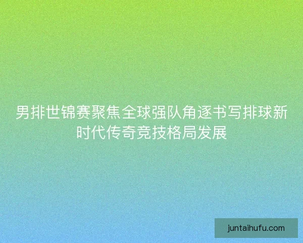 男排世锦赛聚焦全球强队角逐书写排球新时代传奇竞技格局发展