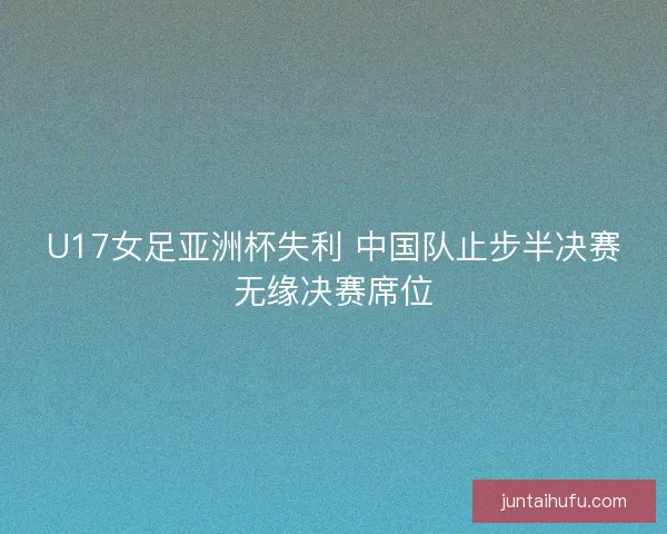 U17女足亚洲杯失利 中国队止步半决赛无缘决赛席位